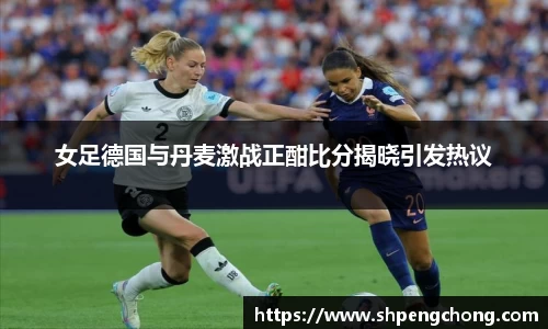 女足德国与丹麦激战正酣比分揭晓引发热议